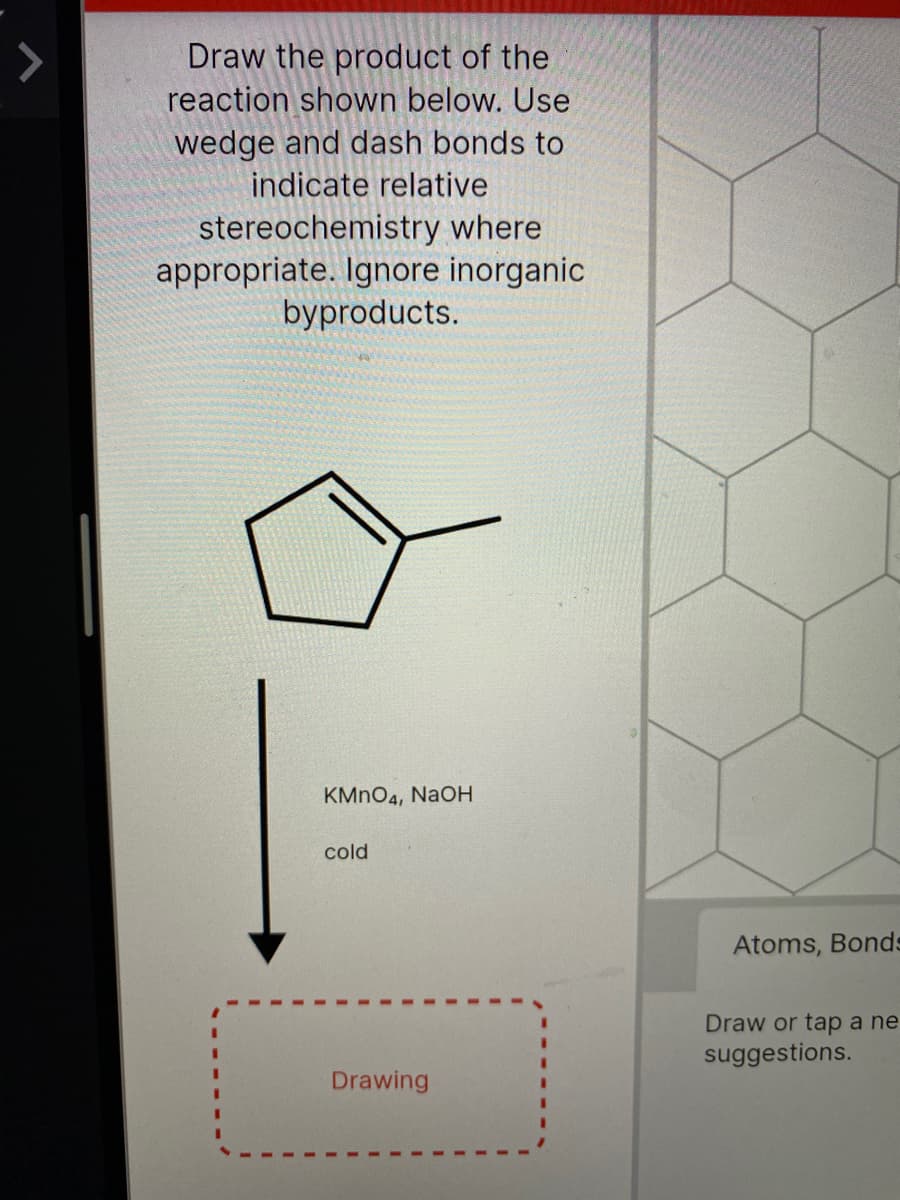 Draw the product of the
reaction shown below. Use
wedge and dash bonds to
indicate relative
stereochemistry where
appropriate. Ignore inorganic
byproducts.
KMNO4, NaOH
cold
Atoms, Bond-
Draw or tap a ne
suggestions.
Drawing
