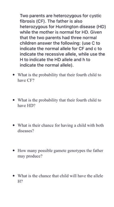 Two parents are heterozygous for cystic
fibrosis (CF). The father is also
heterozygous for Huntington disease (HD)
while the mother is normal for HD. Given
that the two parents had three normal
children answer the following: (use C to
indicate the normal allele for CF and c to
indicate the recessive allele, while use the
H to indicate the HD allele and h to
indicate the normal allele).
• What is the probability that their fourth child to
have CF?
• What is the probability that their fourth child to
have HD?
• What is their chance for having a child with both
diseases?
• How many possible gamete genotypes the father
may produce?
• What is the chance that child will have the allele
H?