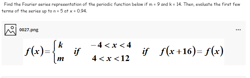 Find the Fourier series representation of the periodic function below if m = 9 and k = 14. Then, evaluate the first few
terms of the series up to n = 5 at x = 0.94.
0027.png
...
k
f(x):
-4 <x < 4
if
4 <х <12
if f(x 116)= f(x)
