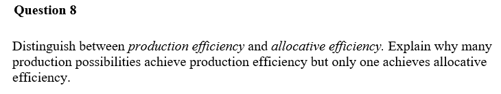 Question 8
Distinguish between production efficiency and allocative efficiency. Explain why many
production possibilities achieve production efficiency but only one achieves allocative
efficiency.
