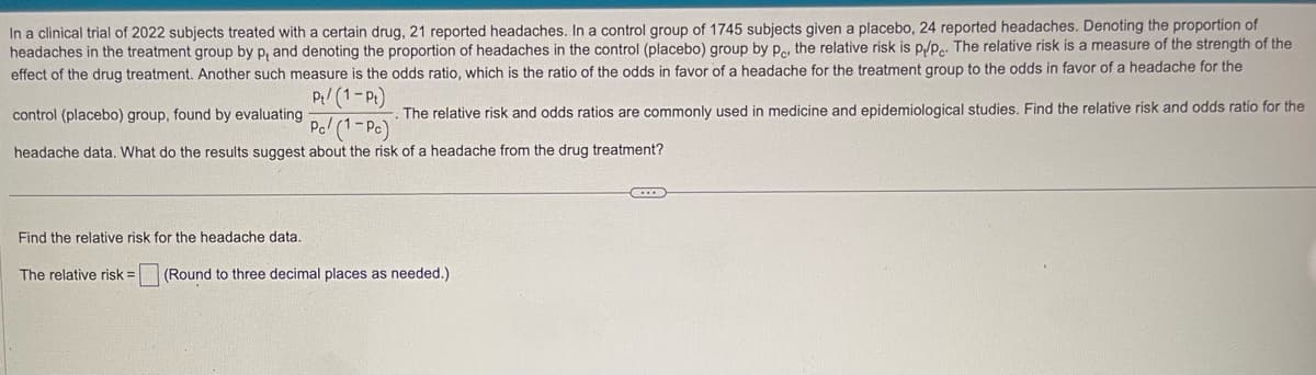 In a clinical trial of 2022 subjects treated with a certain drug, 21 reported headaches. In a control group of 1745 subjects given a placebo, 24 reported headaches. Denoting the proportion of
headaches in the treatment group by p, and denoting the proportion of headaches in the control (placebo) group by pe, the relative risk is p/pe. The relative risk is a measure of the strength of the
effect of the drug treatment. Another such measure is the odds ratio, which is the ratio of the odds in favor of a headache for the treatment group to the odds in favor of a headache for the
control (placebo) group, found by evaluating
Pt/(1-Pt)
The relative risk and odds ratios are commonly used in medicine and epidemiological studies. Find the relative risk and odds ratio for the
Pc/(1-Pc)
headache data. What do the results suggest about the risk of a headache from the drug treatment?
Find the relative risk for the headache data.
The relative risk = (Round to three decimal places as needed.)