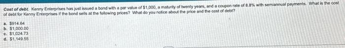 Cost of debt Kenny Enterprises has just issued a bond with a par value of $1,000, a maturity of twenty years, and a coupon rate of 8.8% with semiannual payments. What is the cost
of debt for Kenny Enterprises if the bond sells at the following prices? What do you notice about the price and the cost of debt?
a $914.64
b. $1,000.00
c. $1,024.73
d. $1,149.55