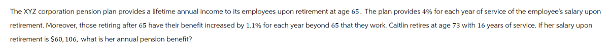 The XYZ corporation pension plan provides a lifetime annual income to its employees upon retirement at age 65. The plan provides 4% for each year of service of the employee's salary upon
retirement. Moreover, those retiring after 65 have their benefit increased by 1.1% for each year beyond 65 that they work. Caitlin retires at age 73 with 16 years of service. If her salary upon
retirement is $60, 106, what is her annual pension benefit?