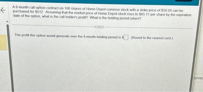 ←
A 8-month call option contract on 100 shares of Home Depot common stock with a strike price of $50.05 can be
purchased for $512. Assuming that the market price of Home Depot stock rises to $65 11 per share by the expiration
date of the option, what is the call holder's profit? What is the holding period return?
The profit this option would generate over the 8-month holding period is $
(Round to the nearest cent.)
Correc