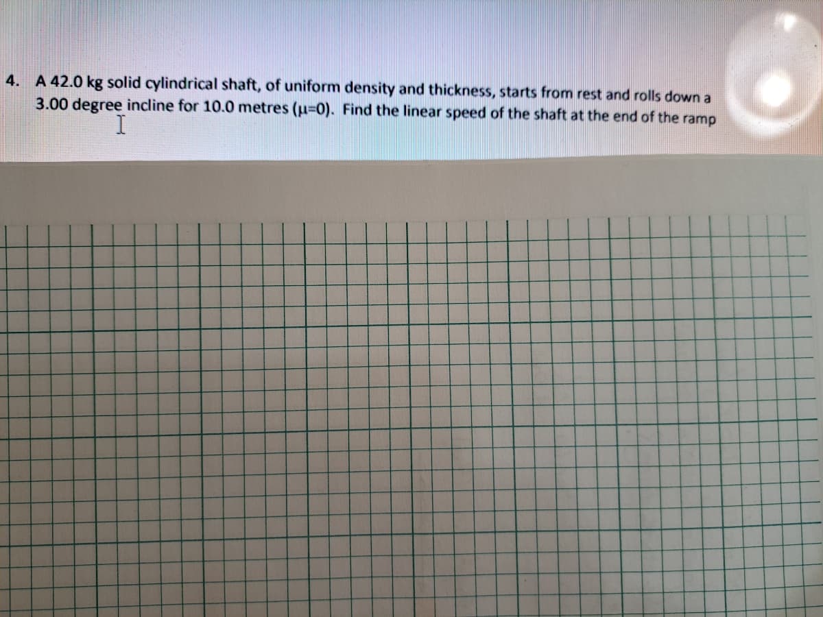 4. A 42.0 kg solid cylindrical shaft, of uniform density and thickness, starts from rest and rolls down a
3.00 degree incline for 10.0 metres (u=0). Find the linear speed of the shaft at the end of the ramp
I