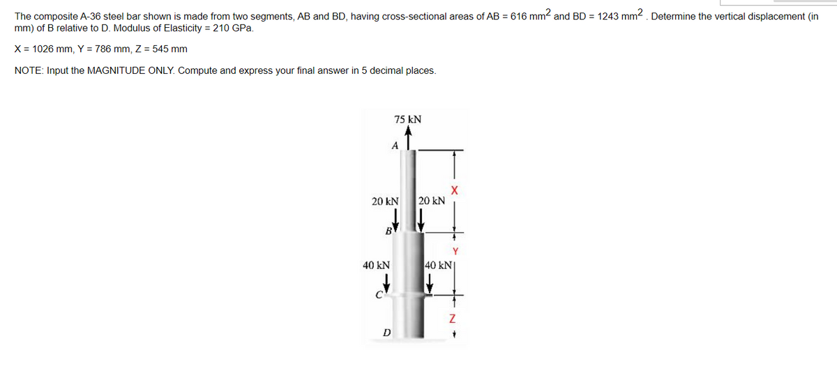 The composite A-36 steel bar shown is made from two segments, AB and BD, having cross-sectional areas of AB = 616 mm2 and BD = 1243 mm². Determine the vertical displacement (in
mm) of B relative to D. Modulus of Elasticity = 210 GPa.
X = 1026 mm, Y = 786 mm, Z= 545 mm
NOTE: Input the MAGNITUDE ONLY. Compute and express your final answer in 5 decimal places.
75 kN
A
20 KN
40 kN
d
D
X
20 kN
40 kN
Z