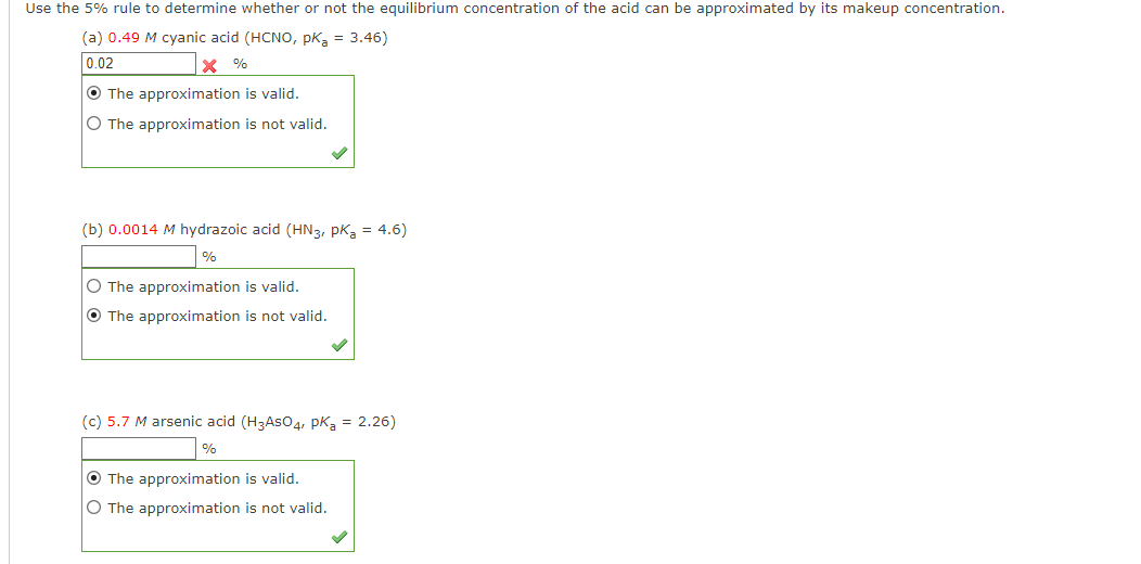 Use the 5% rule to determine whether or not the equilibrium concentration of the acid can be approximated by its makeup concentration.
(a) 0.49 M cyanic acid (HCNO, PKa = 3.46)
0.02
* %
O The approximation is valid.
O The approximation is not valid.
(b) 0.0014 M hydrazoic acid (HN3, PK₂ = 4.6)
%
O The approximation is valid.
O The approximation is not valid.
(c) 5.7 M arsenic acid (H3ASO4, Pka = 2.26)
%
O The approximation is valid.
O The approximation is not valid.