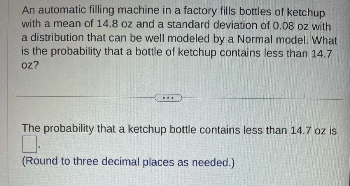 An automatic filling machine in a factory fills bottles of ketchup
with a mean of 14.8 oz and a standard deviation of 0.08 oz with
a distribution that can be well modeled by a Normal model. What
is the probability that a bottle of ketchup contains less than 14.7
oz?
...
The probability that a ketchup bottle contains less than 14.7 oz is
0.
(Round to three decimal places as needed.)