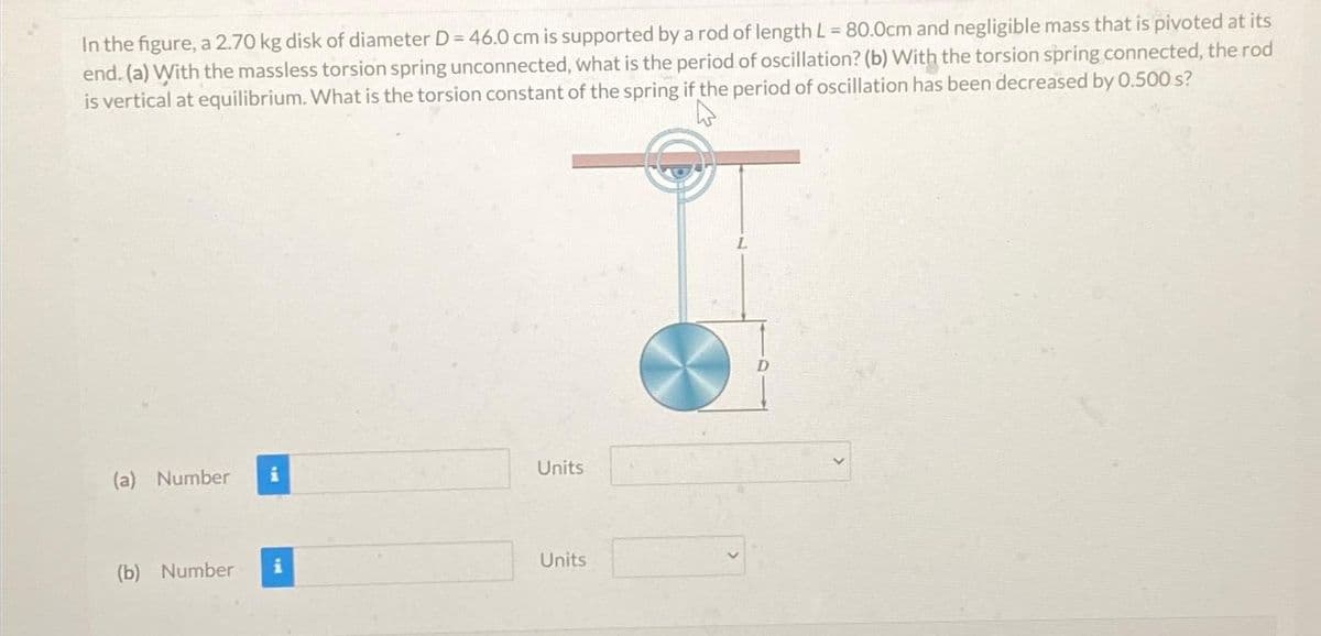 In the figure, a 2.70 kg disk of diameter D = 46.0 cm is supported by a rod of length L = 80.0cm and negligible mass that is pivoted at its
end. (a) With the massless torsion spring unconnected, what is the period of oscillation? (b) With the torsion spring connected, the rod
is vertical at equilibrium. What is the torsion constant of the spring if the period of oscillation has been decreased by 0.500 s?
(a) Number
(b) Number
Units
Units
L