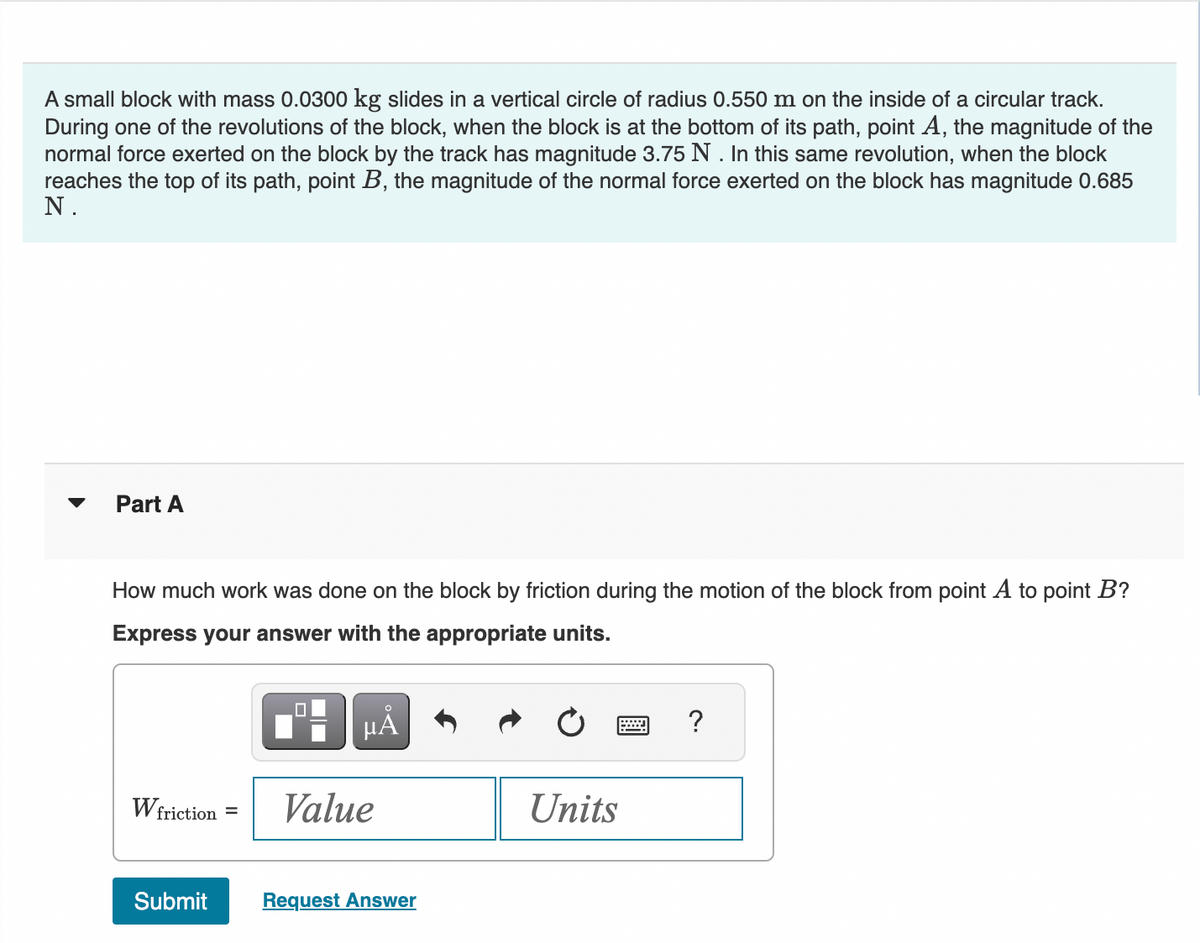 A small block with mass 0.0300 kg slides in a vertical circle of radius 0.550 m on the inside of a circular track.
During one of the revolutions of the block, when the block is at the bottom of its path, point A, the magnitude of the
normal force exerted on the block by the track has magnitude 3.75 N. In this same revolution, when the block
reaches the top of its path, point B, the magnitude of the normal force exerted on the block has magnitude 0.685
N.
Part A
How much work was done on the block by friction during the motion of the block from point A to point B?
Express your answer with the appropriate units.
W friction =
Submit
μA
Value
Request Answer
Units
?