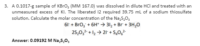 3. A 0.1017-g sample of KBrO; (MM 167.0) was dissolved in dilute HCl and treated with an
unmeasured excess of KI. The liberated 12 required 39.75 ml of a sodium thiosulfate
solution. Calculate the molar concentration of the Na,S,0;
61 + Bro; + 6H* → 31, + Br + 3H,0
25,0,- + 12 → 21- + S,0g²-
Answer: 0.09192 M Na,s,0,
