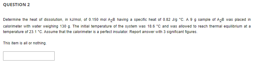 QUESTION 2
Determine the heat of dissolution, in kJ/mol, of 0.150 mol A2B having a specific heat of 0.82 J/g °C. A 9 g sample of A2B was placed in
calorimeter with water weighing 130 g. The initial temperature of the system was 18.6 °C and was allowed to reach thermal equilibrium at a
temperature of 23.1 °C. Assume that the calorimeter is a perfect insulator. Report answer with 3 significant figures.
This item is all or nothing.

