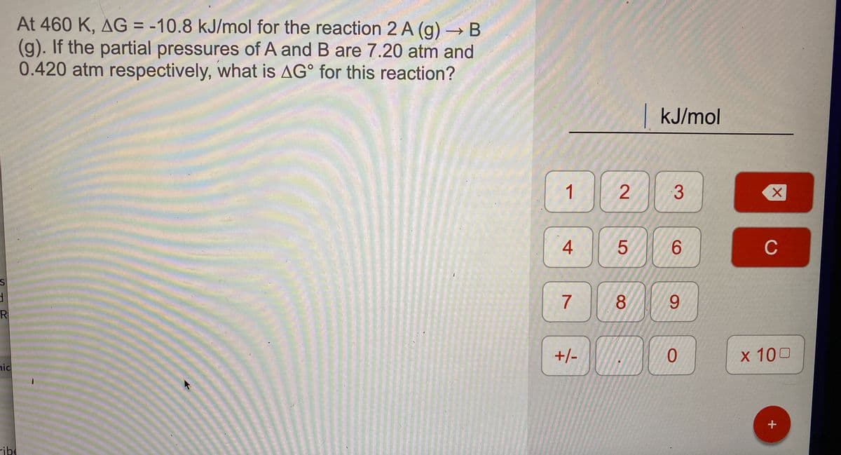 At 460 K, AG = -10.8 kJ/mol for the reaction 2 A (g) → B
(g). If the partial pressures of A and B are 7.20 atm and
0.420 atm respectively, what is AG° for this reaction?
kJ/mol
1
6.
C
8.
6.
R
+/-
x 100
nic
ribe
4.
