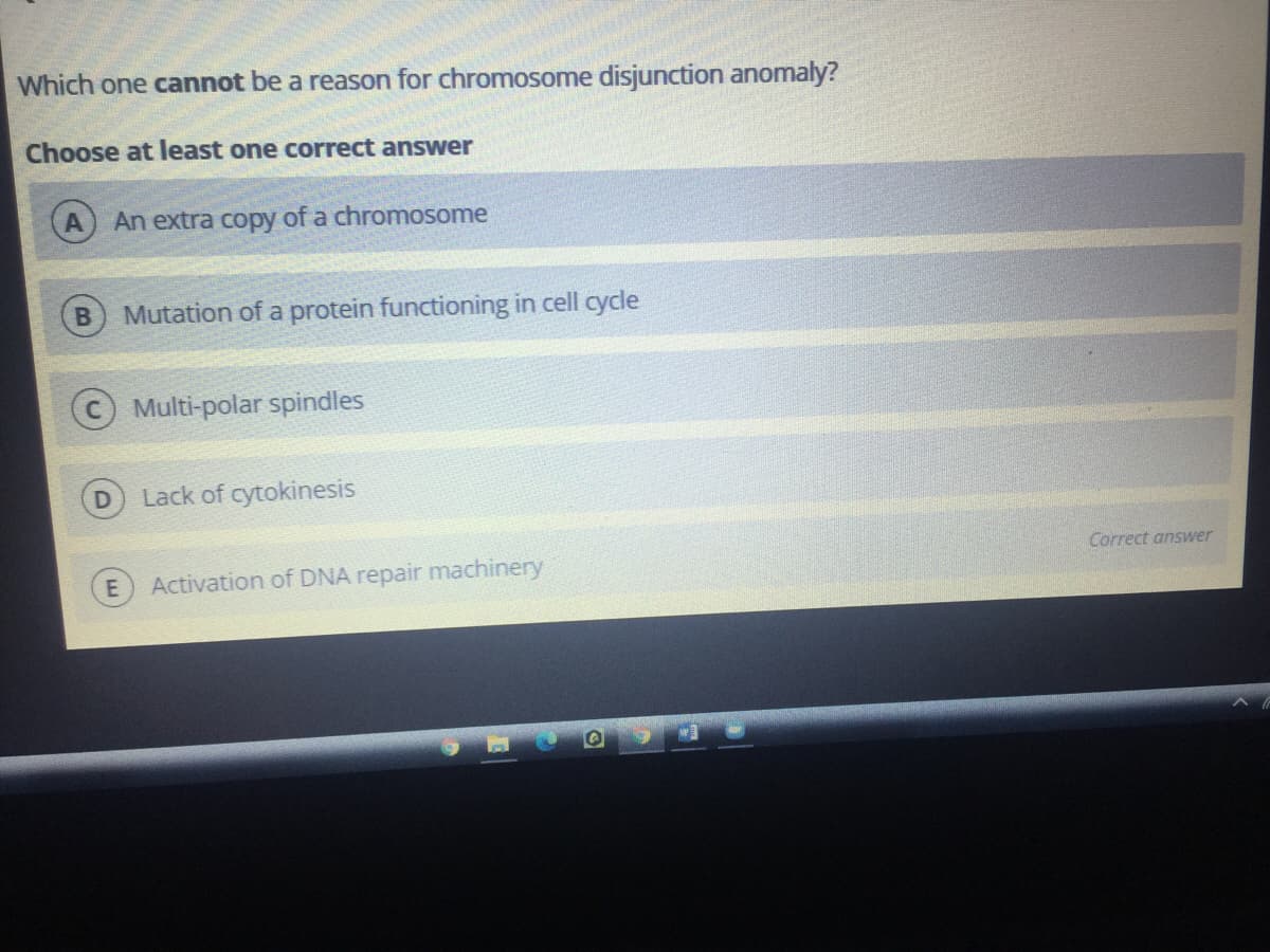 Which one cannot be a reason for chromosome disjunction anomaly?
Choose at least one correct answer
An extra copy of a chromosome
Mutation of a protein functioning in cell cycle
Multi-polar spindles
Lack of cytokinesis
Correct answer
Activation of DNA repair machinery
