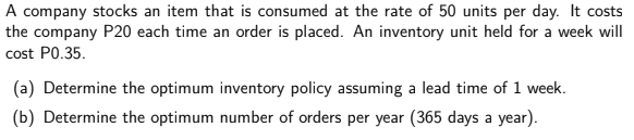 A company stocks an item that is consumed at the rate of 50 units per day. It costs
the company P20 each time an order is placed. An inventory unit held for a week will
cost P0.35.
(a) Determine the optimum inventory policy assuming a lead time of 1 week.
(b) Determine the optimum number of orders per year (365 days a year).
