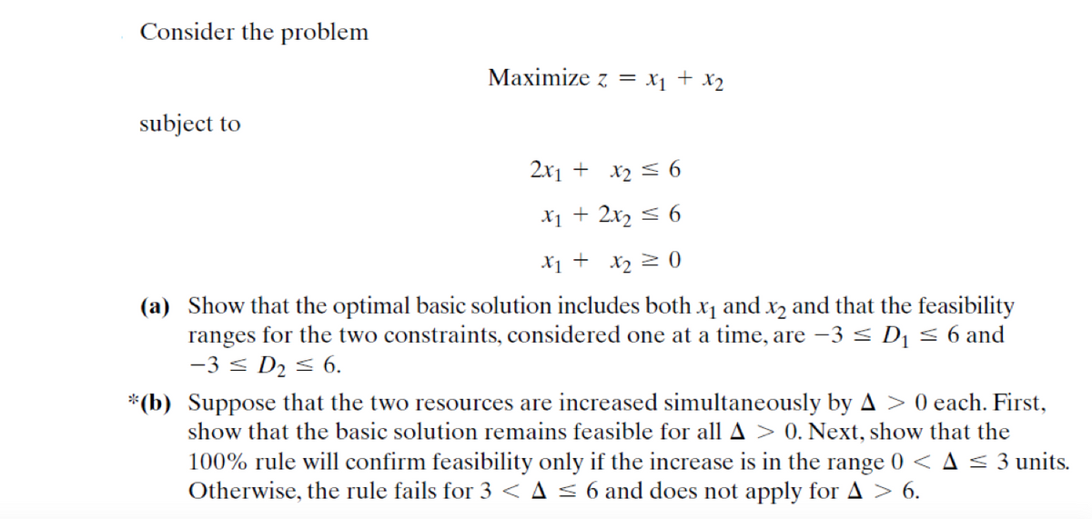 Consider the problem
Мaximize z %3D Х] + X2
subject to
2x1 + x2 < 6
X1 + 2x2 < 6
X1 + x2 > 0
(a) Show that the optimal basic solution includes both x1 and x2 and that the feasibility
ranges for the two constraints, considered one at a time, are -3 < D1 < 6 and
-3 < D2 < 6.
*(b) Suppose that the two resources are increased simultaneously by A > 0 each. First,
show that the basic solution remains feasible for all A > 0. Next, show that the
100% rule will confirm feasibility only if the increase is in the range 0 < A 3 units.
Otherwise, the rule fails for 3 < A < 6 and does not apply for A > 6.
