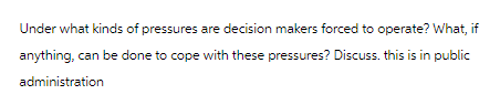 Under what kinds of pressures are decision makers forced to operate? What, if
anything, can be done to cope with these pressures? Discuss. this is in public
administration