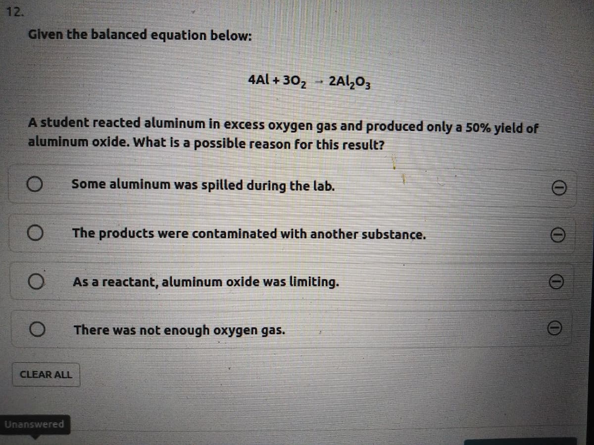 12.
Given the balanced equation below:
4Al + 302
2Al,03
A student reacted aluminum in excess oxygen gas and produced only a 50% yleld of
aluminum oxide. What is a possible reason for this result?
Some aluminum was spilled during the lab.
1O
The products were contaminated with another substance.
As a reactant, aluminum oxide was limiting.
There was not enough oxygen gas.
CLEAR ALL
Unanswered
O.
