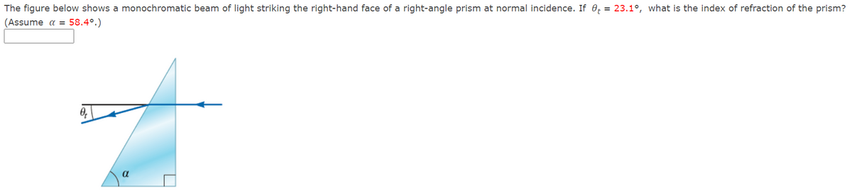 The figure below shows a monochromatic beam of light striking the right-hand face of a right-angle prism at normal incidence. If 0, = 23.1°, what is the index of refraction of the prism?
(Assume a = 58.4°.)
