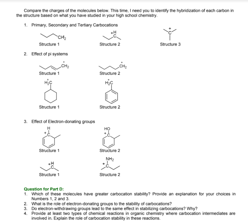 Compare the charges of the molecules below. This time, I need you to identify the hybridization of each carbon in
the structure based on what you have studied in your high school chemistry.
1. Primary, Secondary and Tertiary Carbocations
+H
`CH2
Structure 1
Structure 2
Structure 3
2. Effect of pi systems
„CH2
Structure 1
Structure 2
Structure 1
Structure 2
3. Effect of Electron-donating groups
но
Structure 1
Structure 2
NH2
+H
Structure 1
Structure 2
Question for Part D:
1. Which of these molecules have greater carbocation stability? Provide an explanation for your choices in
Numbers 1, 2 and 3.
2. What is the role of electron-donating groups to the stability of carbocations?
3. Do electron-withdrawing groups lead to the same effect in stabilizing carbocations? Why?
4. Provide at least two types of chemical reactions in organic chemistry where carbocation intermediates are
involved in. Explain the role of carbocation stability in these reactions.
