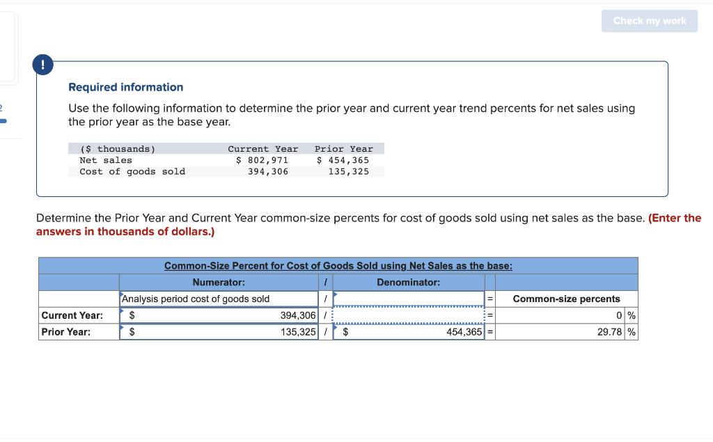 !
Required information
Use the following information to determine the prior year and current year trend percents for net sales using
the prior year as the base year.
($ thousands)
Net sales
Cost of goods sold
Current Year Prior Year
$ 802,971
394,306
$ 454,365
135,325
Current Year:
Prior Year:
Determine the Prior Year and Current Year common-size percents for cost of goods sold using net sales as the base. (Enter the
answers in thousands of dollars.)
Common-Size Percent for Cost of Goods Sold using Net Sales as the base:
Denominator:
Numerator:
Analysis period cost of goods sold
$
$
Check my work
394,306 /
135,325 / $
454,365
Common-size percents
0 %
29.78 %