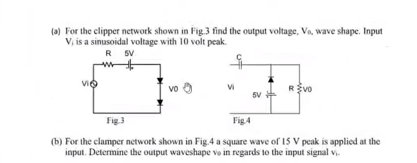 (a) For the clipper network shown in Fig.3 find the output voltage, Vo, wave shape. Input
V, is a sinusoidal voltage with 10 volt peak.
R
5V
www
Vi
Fig.3
Vo
Vi
5V
REVO
Fig.4
(b). For the clamper network shown in Fig.4 a square wave of 15 V peak is applied at the
input. Determine the output waveshape vo in regards to the input signal v₁.
