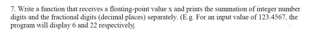 7. Write a function that receives a floating-point value x and prints the summation of integer number
digits and the fractional digits (decimal places) separately. (E.g. For an input value of 123.4567, the
program will display 6 and 22 respectively.