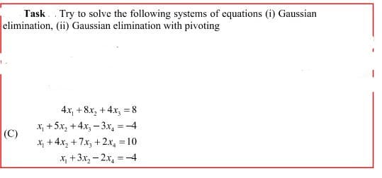 Task Try to solve the following systems of equations (i) Gaussian
elimination, (ii) Gaussian elimination with pivoting
1
(C)
4x₁ + 8x₂ + 4x₂ = 8
x₁ +5x₂ + 4x₂-3x = -4
x₁ +4x₂+7x₂ + 2x₂ = 10
x₂ + 3x₂ - 2x₂ = -4