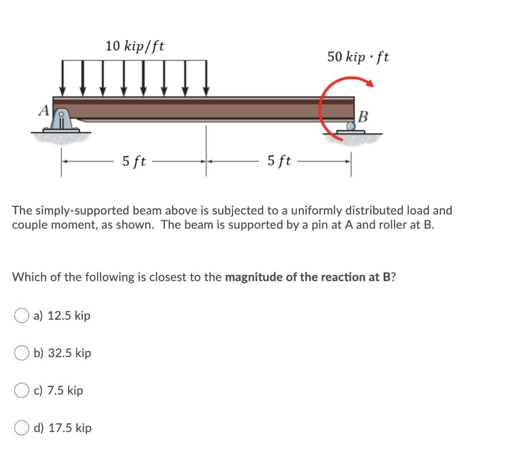 a) 12.5 kip
b) 32.5 kip
10 kip/ft
c) 7.5 kip
5 ft
The simply-supported beam above is subjected to a uniformly distributed load and
couple moment, as shown. The beam is supported by a pin at A and roller at B.
d) 17.5 kip
5 ft
Which of the following is closest to the magnitude of the reaction at B?
50 kip. ft
B