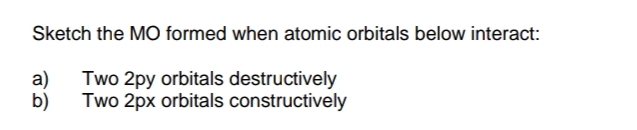 Sketch the MO formed when atomic orbitals below interact:
Two 2py orbitals destructively
Two 2px orbitals constructively
a)
b)