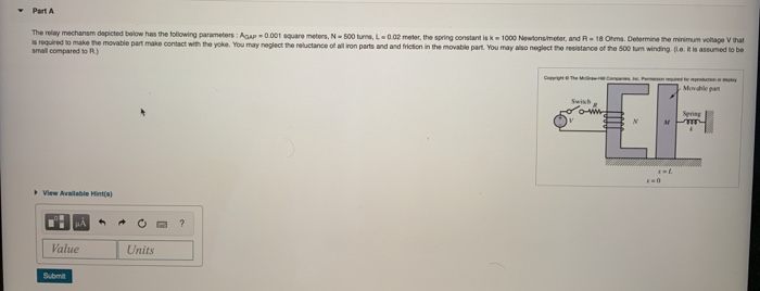 The relay mechansm depicted below has the following parameters : Agap0001 square meters, N-500 tuns, L002 meter, the spring constant isk1000 Newtonsimeter, and R18 Ohms. Determine the minimum voltage V that
required to make he movable part make contact with the yoke. You may neglect the reluctance of al ron parts and and hriction in the movable part. You may also neglect the resistance of the s00 tum winding e tis assumed to be
small compared to R)
C
Movable pat
Swish
Spring
View Availabie Hintial
