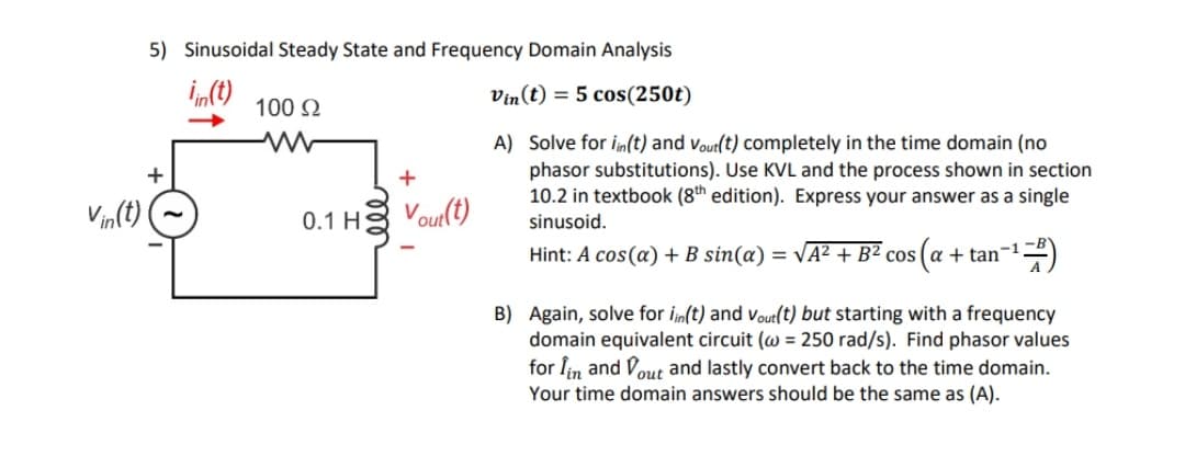 5) Sinusoidal Steady State and Frequency Domain Analysis
Vin(t) = 5 cos(250t)
100 2
A) Solve for in(t) and vout(t) completely in the time domain (no
phasor substitutions). Use KVL and the process shown in section
10.2 in textbook (8th edition). Express your answer as a single
Vin(t)
0.1 H;
Vout(t)
sinusoid.
Hint: A cos(a) + B sin(a) = VA² + B² cos (a
+ tan-12)
B) Again, solve for in(t) and vout(t) but starting with a frequency
domain equivalent circuit (w = 250 rad/s). Find phasor values
for Îin and Vout and lastly convert back to the time domain.
Your time domain answers should be the same as (A).
