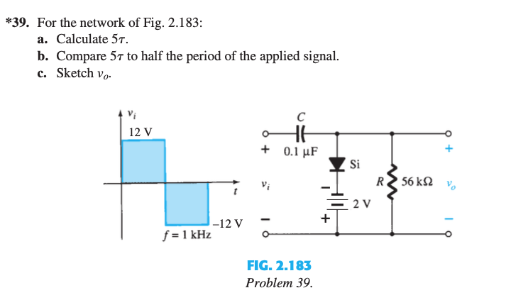 *39. For the network of Fig. 2.183:
a. Calculate 57.
b. Compare 57 to half the period of the applied signal.
c. Sketch vo.
C
12 V
+ 0.1 µF
Si
R2 56 k2 vo
2 V
+
|-12 V
f = 1 kHz
FIG. 2.183
Problem 39.
