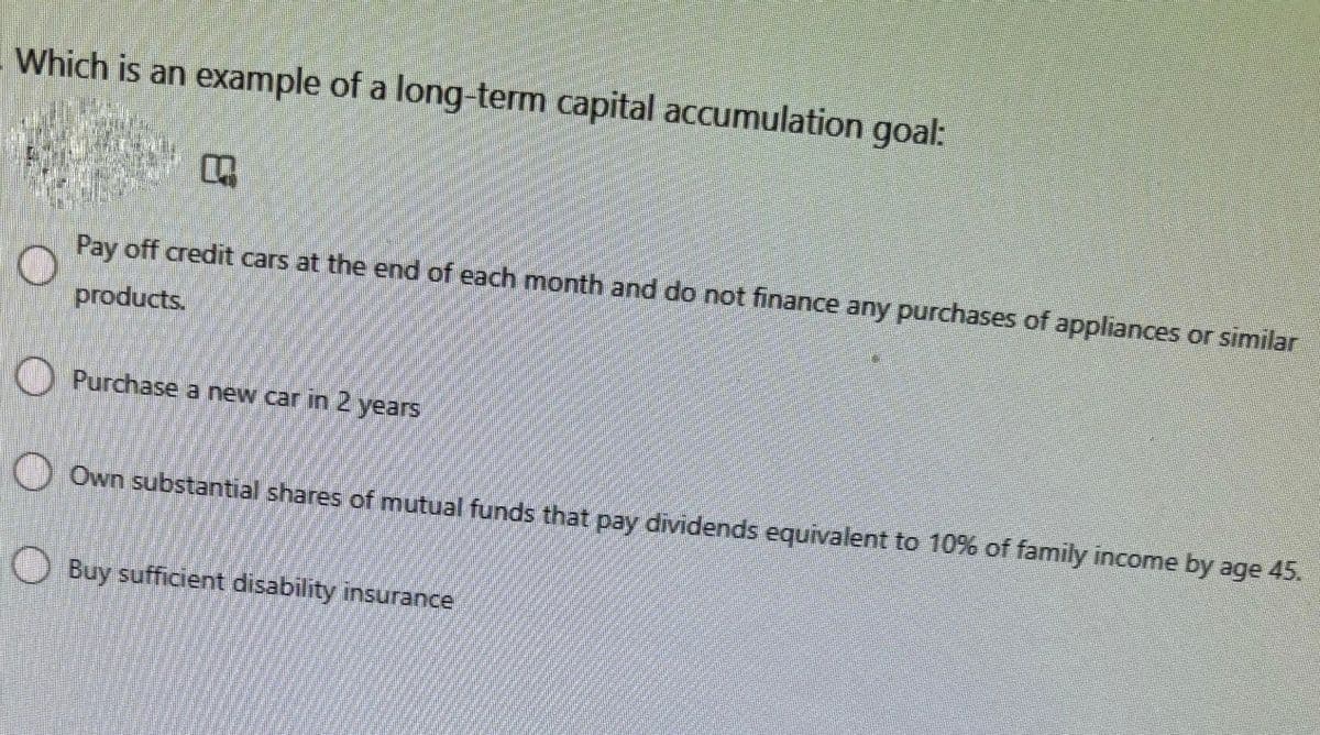 Which is an example of a long-term capital accumulation goal:
O
Pay off credit cars at the end of each month and do not finance any purchases of appliances or similar
products.
O
O
Own substantial shares of mutual funds that pay dividends equivalent to 10% of family income by age 45.
Purchase a new car in 2 years
Buy sufficient disability insurance
