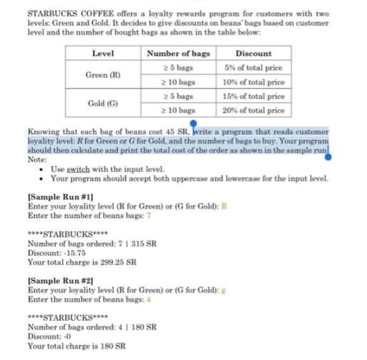 STARBUCKS COFFEE offers a loyalty rewards program for customers with two
levels: Green and Gold. It decides to give discounts on beans' bags based on customer
level and the number of bought bags as shown in the table below:
Level
Number of bags
Discount
25 bags
2 10 bags
2 5 bags
2 10 bags
5% of total price
Green (R)
10% of total price
15% of total price
20% of total price
Gold (G)
Knowing that each bag of beans cost 45 SR. write a program that reads customer
loyality level: R for Green or G for Gold, and the number of bags to buy. Your program
should then caleulate and print the total cost of the order as shown in the sample run
Note:
Use gwitch with the input level.
• Your program should accept both uppercase and lowercase for the input level.
[Sample Run #1]
Enter your loyality level (R for Green) or (G for Gold): R
Enter the number of beans bags: 7
****STARBUCKS****
Number of bags ordered: 7| 315 SR
Discount: -15.75
Your total charge is 299.25 SR
[Sample Run #2]
Enter your loyality level (R for Green) or (G for Gold):
Enter the number of beans bags: 4
****STARBUCKS****
Number of bags ordered: 4 | 180 SR
Discount: -0
Your total charge is 180 SR
