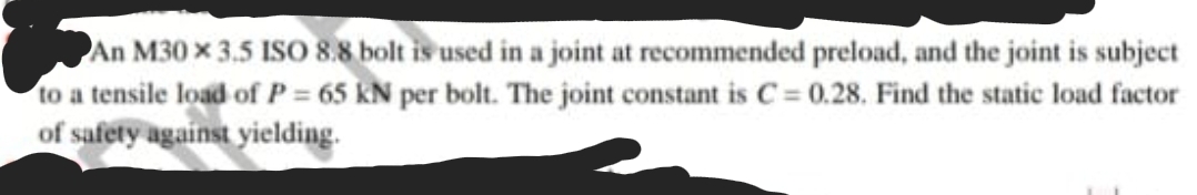 An M30 x 3.5 ISO 8.8 bolt is used in a joint at recommended preload, and the joint is subject
to a tensile load of P = 65 kN per bolt. The joint constant is C= 0.28. Find the static load factor
of safety against yielding.