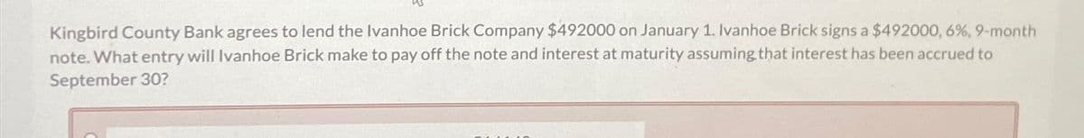 Kingbird County Bank agrees to lend the Ivanhoe Brick Company $492000 on January 1. Ivanhoe Brick signs a $492000, 6%, 9-month
note. What entry will Ivanhoe Brick make to pay off the note and interest at maturity assuming that interest has been accrued to
September 30?