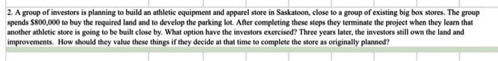 2. A group of investors is planning to build an athletic equipment and apparel store in Saskatoon, close to a group of existing big box stores. The group
spends $800,000 to buy the required land and to develop the parking lot. After completing these steps they terminate the project when they learn that
another athletic store is going to be built close by. What option have the investors exercised? Three years later, the investors still own the land and
improvements. How should they value these things if they decide at that time to complete the store as originally planned?