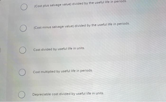O
(Cost plus salvage value) divided by the useful life in periods.
(Cost minus salvage value) divided by the useful life in periods.
Cost divided by useful life in units.
O Cost multiplied by useful life in periods.
Depreciable cost divided by useful life in units.