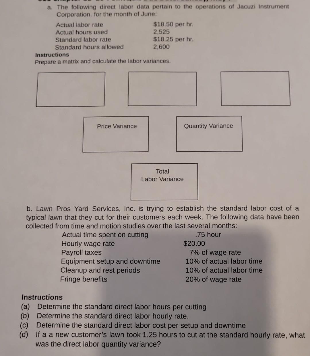 a. The following direct labor data pertain to the operations of Jacuzi Instrument
Corporation. for the month of June:
Actual labor rate
Actual hours used
Standard labor rate
Standard hours allowed
$18.50 per hr.
2,525
$18.25 per hr.
2,600
Instructions
Prepare a matrix and calculate the labor variances.
Price Variance
Total
Labor Variance
Quantity Variance
b. Lawn Pros Yard Services, Inc. is trying to establish the standard labor cost of a
typical lawn that they cut for their customers each week. The following data have been
collected from time and motion studies over the last several months:
Actual time spent on cutting
.75 hour
Hourly wage rate
Payroll taxes
Equipment setup and downtime
Cleanup and rest periods
Fringe benefits
$20.00
7% of wage rate
10% of actual labor time
10% of actual labor time
20% of wage rate
Instructions
(a) Determine the standard direct labor hours per cutting
Determine the standard direct labor hourly rate.
(b)
(c) Determine the standard direct labor cost per setup and downtime
(d) If a a new customer's lawn took 1.25 hours to cut at the standard hourly rate, what
was the direct labor quantity variance?