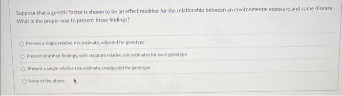 Suppose that a genetic factor is shown to be an effect modifier for the relationship between an environmental exposure and some disease.
What is the proper way to present these findings?
O Present a single relative risk estimate, adjusted for genotype
O Present stratified findings, with separate relative risk estimates for each genotype
O Present a single relative risk estimate, unadjusted for genotype
O None of the above