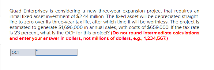 Quad Enterprises is considering a new three-year expansion project that requires an
initial fixed asset investment of $2.44 million. The fixed asset will be depreciated straight-
line to zero over its three-year tax life, after which time it will be worthless. The project is
estimated to generate $1,696,000 in annual sales, with costs of $659,000. If the tax rate
is 23 percent, what is the OCF for this project? (Do not round intermediate calculations
and enter your answer in dollars, not millions of dollars, e.g., 1,234,567.)
OCF