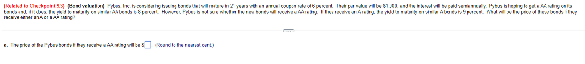 (Related to Checkpoint 9.3) (Bond valuation) Pybus, Inc. is considering issuing bonds that will mature in 21 years with an annual coupon rate of 6 percent. Their par value will be $1,000, and the interest will be paid semiannually. Pybus is hoping to get a AA rating on its
bonds and, if it does, the yield to maturity on similar AA bonds is 8 percent. However, Pybus is not sure whether the new bonds will receive a AA rating. If they receive an A rating, the yield to maturity on similar A bonds is 9 percent. What will be the price of these bonds if they
receive either an A or a AA rating?
a. The price of the Pybus bonds if they receive AA rating will be $
(Round to the nearest cent.)