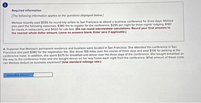 Required information
[The following information applies to the questions displayed below.]
Melissa recently paid $595 for round-trip airfare to San Francisco to attend a business conference for three days. Melissa
also paid the following expenses: $380 fee to register for the conference, $295 per night for three nights' lodging. $180
for meals in restaurants, and $420 for cab fare. (Do not round intermediate calculations. Round your final answers to
the nearest whole dollar amount. Leave no answers blank. Enter zero if applicable.)
d. Suppose that Melissa's permanent residence and business were located in San Francisco. She attended the conference in San
Francisco and paid $380 for the registration fee. She drove 169 miles over the course of three days and paid $106 for parking at the
conference hotel. In addition, she spent $375 for breakfast and dinner over the three days of the conference. She bought breakfast on
the way to the conference hotel and she bought dinner on her way home each night from the conference. What amount of these costs
can Melissa deduct as business expenses? (Use standard mileage rate.)
Deductible amount