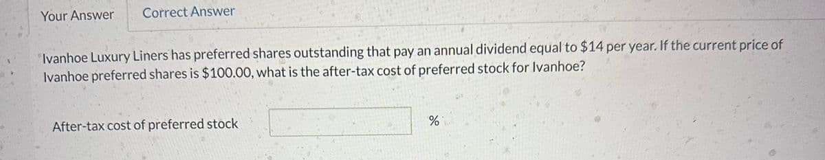 Your Answer Correct Answer
Ivanhoe Luxury Liners has preferred shares outstanding that pay an annual dividend equal to $14 per year. If the current price of
Ivanhoe preferred shares is $100.00, what is the after-tax cost of preferred stock for Ivanhoe?
After-tax cost of preferred stock
%