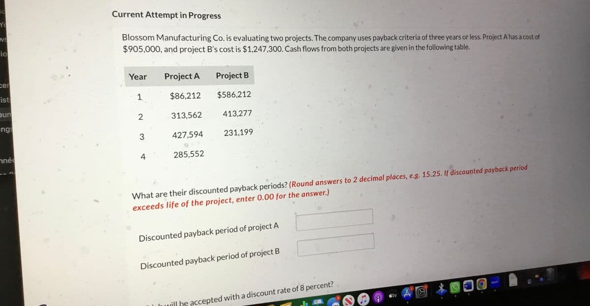 ic
Yo
NS
io
cer
ist
bun
ngs
nnée
Current Attempt in Progress
Blossom Manufacturing Co. is evaluating two projects. The company uses payback criteria of three years or less. Project A has a cost of
$905,000, and project B's cost is $1,247,300. Cash flows from both projects are given in the following table.
Year
1
2
3
4
Project A
$86,212
313,562
427,594
285,552
Project B
$586,212
413,277
231,199
What are their discounted payback periods? (Round answers to 2 decimal places, e.g. 15.25. If discounted payback period
exceeds life of the project, enter 0.00 for the answer.)
Discounted payback period of project A
Discounted payback period of project B
will he accepted with a discount rate of 8 percent?
átv
zoom