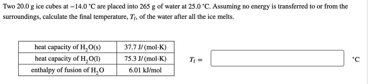Two 20.0 g ice cubes at -14.0 °C are placed into 265 g of water at 25.0 °C. Assuming no energy is transferred to or from the
surroundings, calculate the final temperature, Tf, of the water after all the ice melts.
heat capacity of H₂O(s)
heat capacity of H₂O(1)
enthalpy of fusion of H₂O
37.7 J/(mol.K)
75.3 J/(mol.K)
6.01 kJ/mol
Tf
=
°C