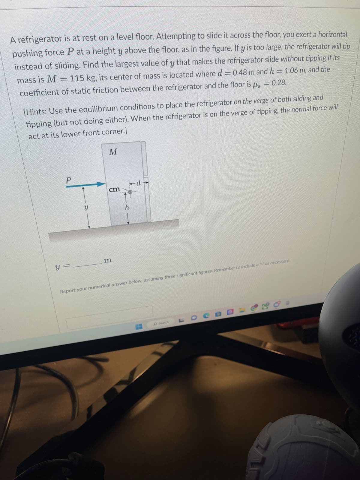 A refrigerator is at rest on a level floor. Attempting to slide it across the floor, you exert a horizontal
pushing force P at a height y above the floor, as in the figure. If y is too large, the refrigerator will tip
instead of sliding. Find the largest value of y that makes the refrigerator slide without tipping if its
mass is M = 115 kg, its center of mass is located where d = 0.48 m and h = 1.06 m, and the
coefficient of static friction between the refrigerator and the floor is µ = 0.28.
[Hints: Use the equilibrium conditions to place the refrigerator on the verge of both sliding and
tipping (but not doing either). When the refrigerator is on the verge of tipping, the normal force will
act at its lower front corner.]
P
Y
y =
M
cm-
h
m
Report your numerical answer below, assuming three significant figures. Remember to include a "-" as necessary.
-d-
O Search
3