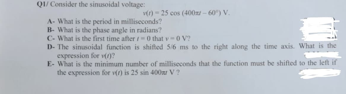 Q1/ Consider the sinusoidal voltage:
v(t) = 25 cos (400π- 60°) V.
A- What is the period in milliseconds?
B- What is the phase angle in radians?
C- What is the first time after = 0 that v=0 V?
D- The sinusoidal function is shifted 5/6 ms to the right along the time axis. What is the
expression for v(t)?
E- What is the minimum number of milliseconds that the function must be shifted to the left if
the expression for v(t) is 25 sin 400л V?