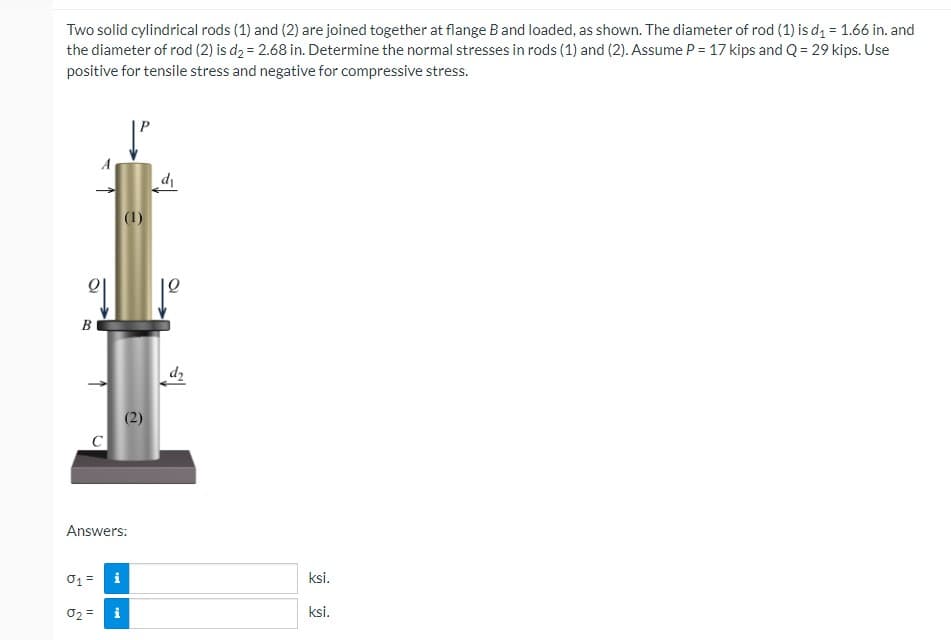 Two solid cylindrical rods (1) and (2) are joined together at flange B and loaded, as shown. The diameter of rod (1) is d₁ = 1.66 in. and
the diameter of rod (2) is d₂ = 2.68 in. Determine the normal stresses in rods (1) and (2). Assume P = 17 kips and Q = 29 kips. Use
positive for tensile stress and negative for compressive stress.
d₁
B
(1)
Answers:
01 =
i
02 =
i
2
ksi.
ksi.